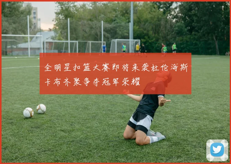 全明星扣篮大赛即将来袭杜伦海斯卡布齐聚争夺冠军荣耀