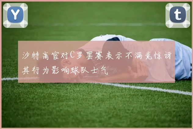 沙特高官对C罗罢赛表示不满竟惊讶其行为影响球队士气