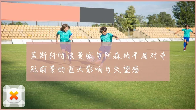 莱斯科特谈曼城与阿森纳平局对夺冠前景的重大影响与失望感
