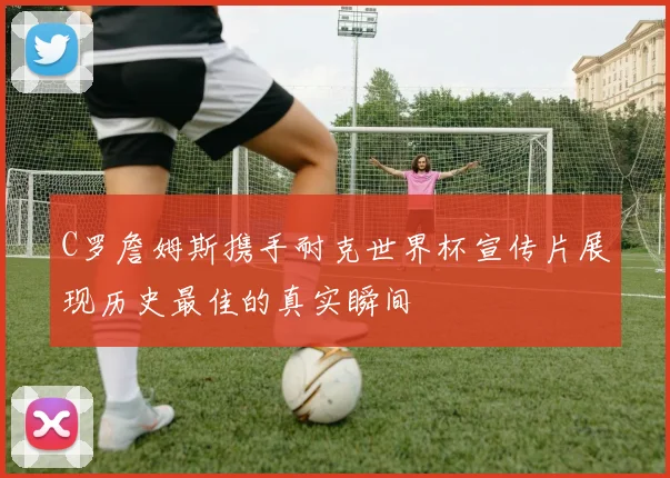 C罗詹姆斯携手耐克世界杯宣传片展现历史最佳的真实瞬间