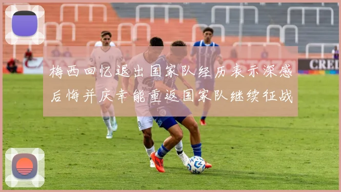梅西回忆退出国家队经历表示深感后悔并庆幸能重返国家队继续征战