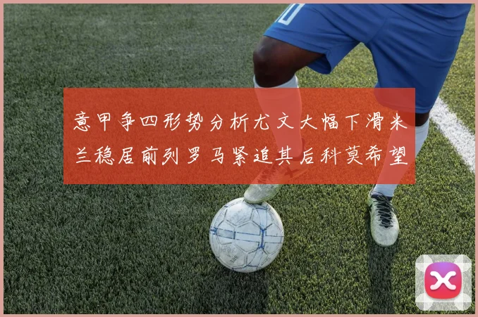 意甲争四形势分析尤文大幅下滑米兰稳居前列罗马紧追其后科莫希望渺茫