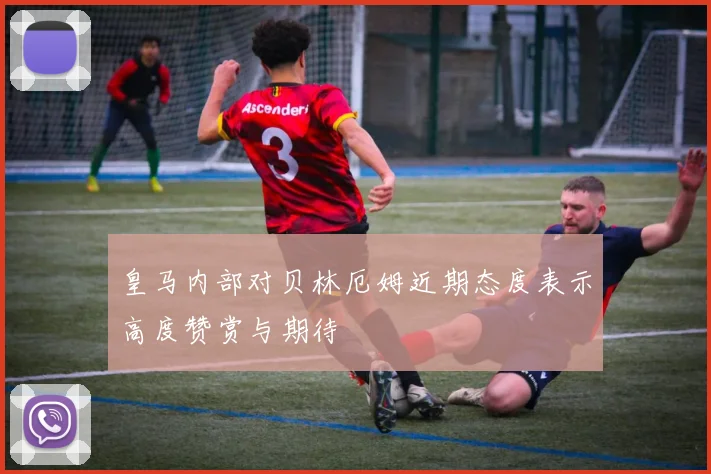 皇马内部对贝林厄姆近期态度表示高度赞赏与期待