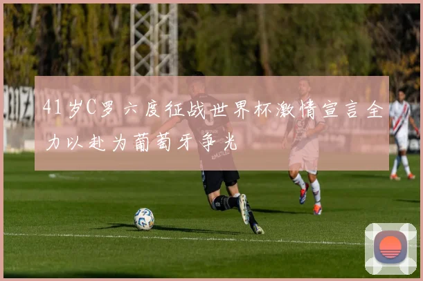 41岁C罗六度征战世界杯激情宣言全力以赴为葡萄牙争光