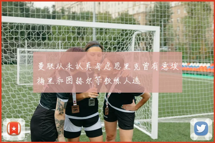 曼联从未认真考虑恩里克曾有意埃梅里和图赫尔等教练人选